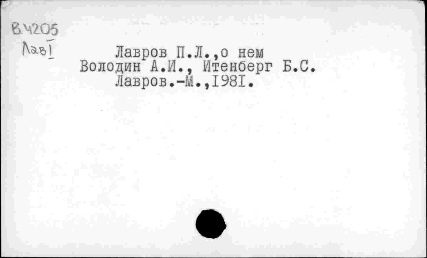 ﻿ачгоб
Лавров П.Л.,о нем Володин А.И., ИтенОерг Б.С
Лавров.-М.,1981.